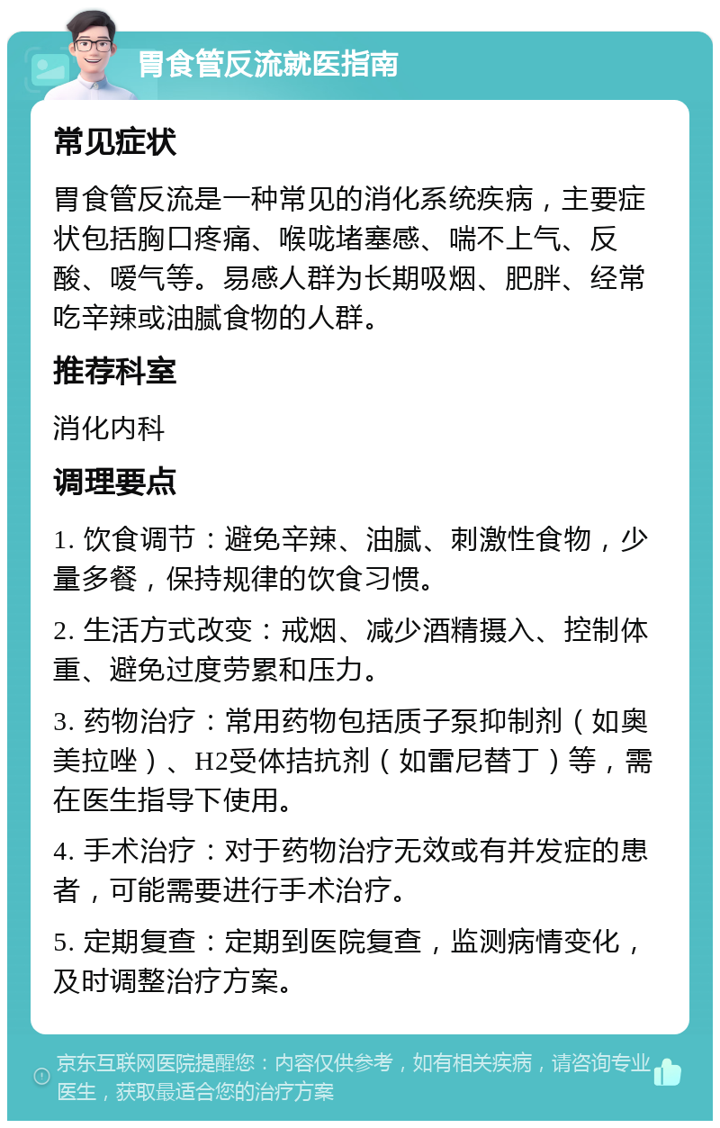 胃食管反流就医指南 常见症状 胃食管反流是一种常见的消化系统疾病，主要症状包括胸口疼痛、喉咙堵塞感、喘不上气、反酸、嗳气等。易感人群为长期吸烟、肥胖、经常吃辛辣或油腻食物的人群。 推荐科室 消化内科 调理要点 1. 饮食调节：避免辛辣、油腻、刺激性食物，少量多餐，保持规律的饮食习惯。 2. 生活方式改变：戒烟、减少酒精摄入、控制体重、避免过度劳累和压力。 3. 药物治疗：常用药物包括质子泵抑制剂（如奥美拉唑）、H2受体拮抗剂（如雷尼替丁）等，需在医生指导下使用。 4. 手术治疗：对于药物治疗无效或有并发症的患者，可能需要进行手术治疗。 5. 定期复查：定期到医院复查，监测病情变化，及时调整治疗方案。