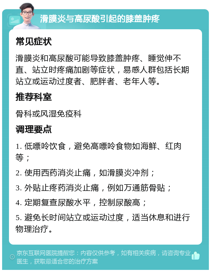 滑膜炎与高尿酸引起的膝盖肿疼 常见症状 滑膜炎和高尿酸可能导致膝盖肿疼、睡觉伸不直、站立时疼痛加剧等症状，易感人群包括长期站立或运动过度者、肥胖者、老年人等。 推荐科室 骨科或风湿免疫科 调理要点 1. 低嘌呤饮食，避免高嘌呤食物如海鲜、红肉等； 2. 使用西药消炎止痛，如滑膜炎冲剂； 3. 外贴止疼药消炎止痛，例如万通筋骨贴； 4. 定期复查尿酸水平，控制尿酸高； 5. 避免长时间站立或运动过度，适当休息和进行物理治疗。