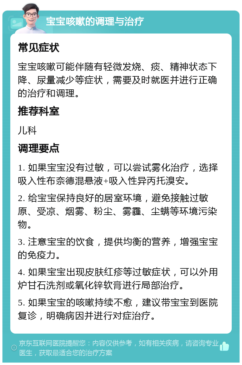 宝宝咳嗽的调理与治疗 常见症状 宝宝咳嗽可能伴随有轻微发烧、痰、精神状态下降、尿量减少等症状，需要及时就医并进行正确的治疗和调理。 推荐科室 儿科 调理要点 1. 如果宝宝没有过敏，可以尝试雾化治疗，选择吸入性布奈德混悬液+吸入性异丙托溴安。 2. 给宝宝保持良好的居室环境，避免接触过敏原、受凉、烟雾、粉尘、雾霾、尘螨等环境污染物。 3. 注意宝宝的饮食，提供均衡的营养，增强宝宝的免疫力。 4. 如果宝宝出现皮肤红疹等过敏症状，可以外用炉甘石洗剂或氧化锌软膏进行局部治疗。 5. 如果宝宝的咳嗽持续不愈，建议带宝宝到医院复诊，明确病因并进行对症治疗。