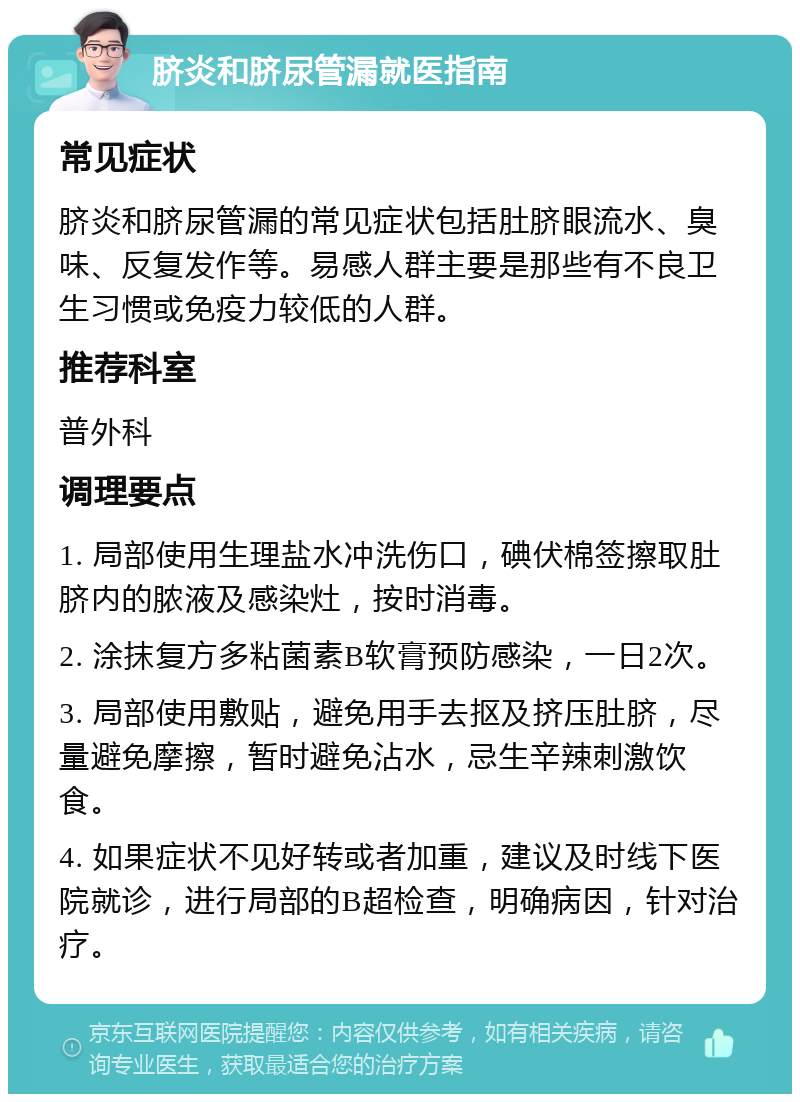 脐炎和脐尿管漏就医指南 常见症状 脐炎和脐尿管漏的常见症状包括肚脐眼流水、臭味、反复发作等。易感人群主要是那些有不良卫生习惯或免疫力较低的人群。 推荐科室 普外科 调理要点 1. 局部使用生理盐水冲洗伤口，碘伏棉签擦取肚脐内的脓液及感染灶，按时消毒。 2. 涂抹复方多粘菌素B软膏预防感染，一日2次。 3. 局部使用敷贴，避免用手去抠及挤压肚脐，尽量避免摩擦，暂时避免沾水，忌生辛辣刺激饮食。 4. 如果症状不见好转或者加重，建议及时线下医院就诊，进行局部的B超检查，明确病因，针对治疗。