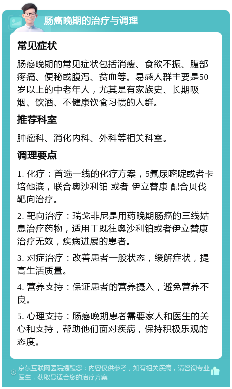 肠癌晚期的治疗与调理 常见症状 肠癌晚期的常见症状包括消瘦、食欲不振、腹部疼痛、便秘或腹泻、贫血等。易感人群主要是50岁以上的中老年人，尤其是有家族史、长期吸烟、饮酒、不健康饮食习惯的人群。 推荐科室 肿瘤科、消化内科、外科等相关科室。 调理要点 1. 化疗：首选一线的化疗方案，5氟尿嘧啶或者卡培他滨，联合奥沙利铂 或者 伊立替康 配合贝伐靶向治疗。 2. 靶向治疗：瑞戈非尼是用药晚期肠癌的三线姑息治疗药物，适用于既往奥沙利铂或者伊立替康治疗无效，疾病进展的患者。 3. 对症治疗：改善患者一般状态，缓解症状，提高生活质量。 4. 营养支持：保证患者的营养摄入，避免营养不良。 5. 心理支持：肠癌晚期患者需要家人和医生的关心和支持，帮助他们面对疾病，保持积极乐观的态度。