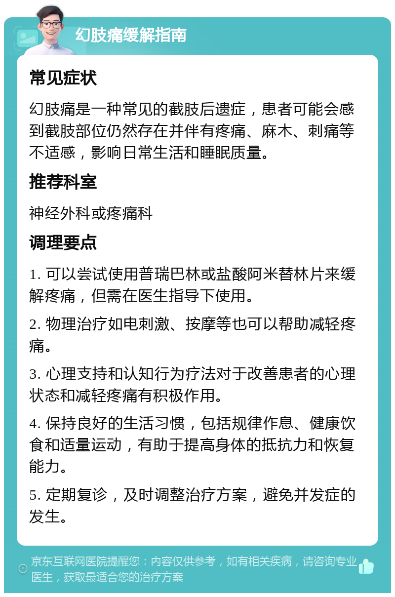 幻肢痛缓解指南 常见症状 幻肢痛是一种常见的截肢后遗症，患者可能会感到截肢部位仍然存在并伴有疼痛、麻木、刺痛等不适感，影响日常生活和睡眠质量。 推荐科室 神经外科或疼痛科 调理要点 1. 可以尝试使用普瑞巴林或盐酸阿米替林片来缓解疼痛，但需在医生指导下使用。 2. 物理治疗如电刺激、按摩等也可以帮助减轻疼痛。 3. 心理支持和认知行为疗法对于改善患者的心理状态和减轻疼痛有积极作用。 4. 保持良好的生活习惯，包括规律作息、健康饮食和适量运动，有助于提高身体的抵抗力和恢复能力。 5. 定期复诊，及时调整治疗方案，避免并发症的发生。