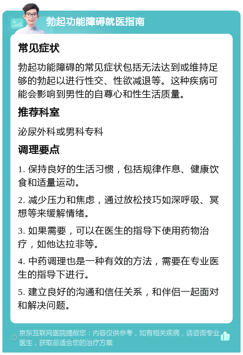 勃起功能障碍就医指南 常见症状 勃起功能障碍的常见症状包括无法达到或维持足够的勃起以进行性交、性欲减退等。这种疾病可能会影响到男性的自尊心和性生活质量。 推荐科室 泌尿外科或男科专科 调理要点 1. 保持良好的生活习惯，包括规律作息、健康饮食和适量运动。 2. 减少压力和焦虑，通过放松技巧如深呼吸、冥想等来缓解情绪。 3. 如果需要，可以在医生的指导下使用药物治疗，如他达拉非等。 4. 中药调理也是一种有效的方法，需要在专业医生的指导下进行。 5. 建立良好的沟通和信任关系，和伴侣一起面对和解决问题。