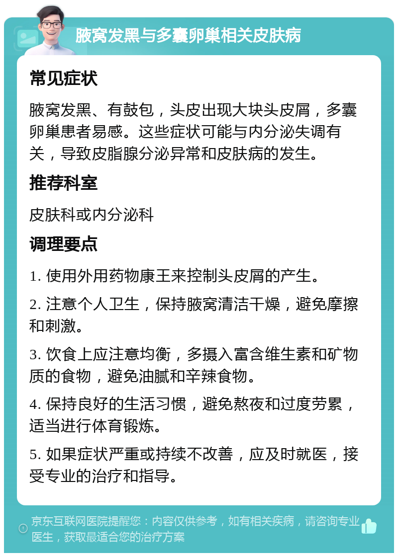 腋窝发黑与多囊卵巢相关皮肤病 常见症状 腋窝发黑、有鼓包，头皮出现大块头皮屑，多囊卵巢患者易感。这些症状可能与内分泌失调有关，导致皮脂腺分泌异常和皮肤病的发生。 推荐科室 皮肤科或内分泌科 调理要点 1. 使用外用药物康王来控制头皮屑的产生。 2. 注意个人卫生，保持腋窝清洁干燥，避免摩擦和刺激。 3. 饮食上应注意均衡，多摄入富含维生素和矿物质的食物，避免油腻和辛辣食物。 4. 保持良好的生活习惯，避免熬夜和过度劳累，适当进行体育锻炼。 5. 如果症状严重或持续不改善，应及时就医，接受专业的治疗和指导。