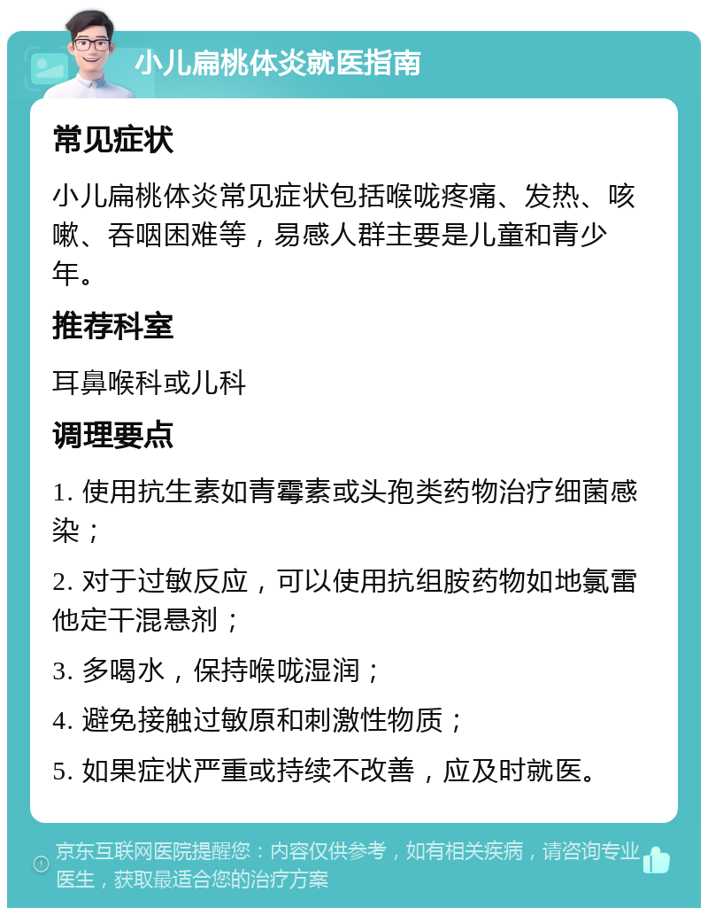 小儿扁桃体炎就医指南 常见症状 小儿扁桃体炎常见症状包括喉咙疼痛、发热、咳嗽、吞咽困难等，易感人群主要是儿童和青少年。 推荐科室 耳鼻喉科或儿科 调理要点 1. 使用抗生素如青霉素或头孢类药物治疗细菌感染； 2. 对于过敏反应，可以使用抗组胺药物如地氯雷他定干混悬剂； 3. 多喝水，保持喉咙湿润； 4. 避免接触过敏原和刺激性物质； 5. 如果症状严重或持续不改善，应及时就医。