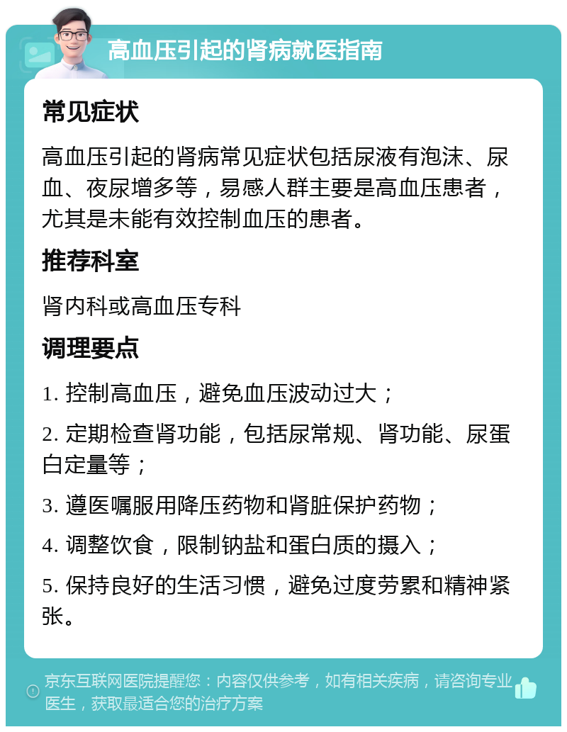 高血压引起的肾病就医指南 常见症状 高血压引起的肾病常见症状包括尿液有泡沫、尿血、夜尿增多等，易感人群主要是高血压患者，尤其是未能有效控制血压的患者。 推荐科室 肾内科或高血压专科 调理要点 1. 控制高血压，避免血压波动过大； 2. 定期检查肾功能，包括尿常规、肾功能、尿蛋白定量等； 3. 遵医嘱服用降压药物和肾脏保护药物； 4. 调整饮食，限制钠盐和蛋白质的摄入； 5. 保持良好的生活习惯，避免过度劳累和精神紧张。