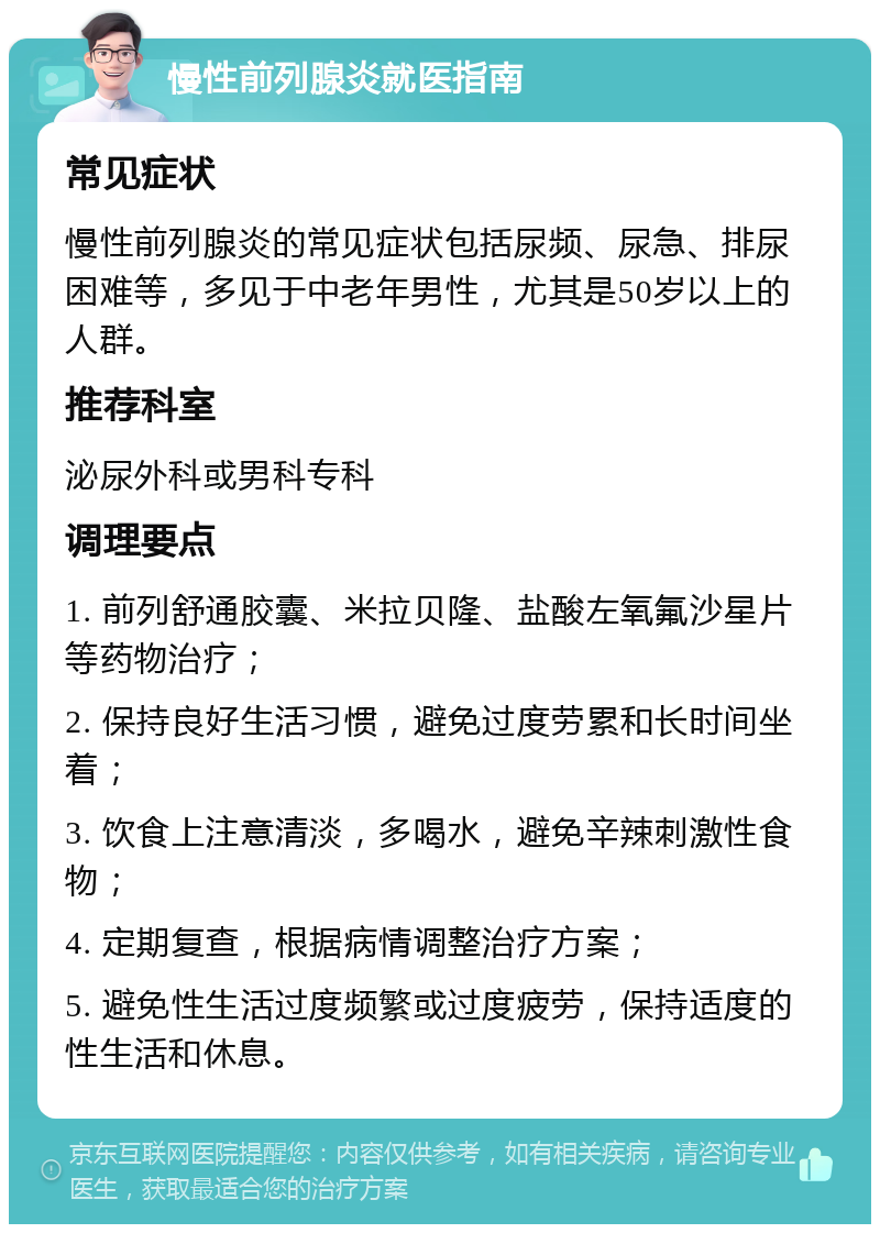 慢性前列腺炎就医指南 常见症状 慢性前列腺炎的常见症状包括尿频、尿急、排尿困难等，多见于中老年男性，尤其是50岁以上的人群。 推荐科室 泌尿外科或男科专科 调理要点 1. 前列舒通胶囊、米拉贝隆、盐酸左氧氟沙星片等药物治疗； 2. 保持良好生活习惯，避免过度劳累和长时间坐着； 3. 饮食上注意清淡，多喝水，避免辛辣刺激性食物； 4. 定期复查，根据病情调整治疗方案； 5. 避免性生活过度频繁或过度疲劳，保持适度的性生活和休息。