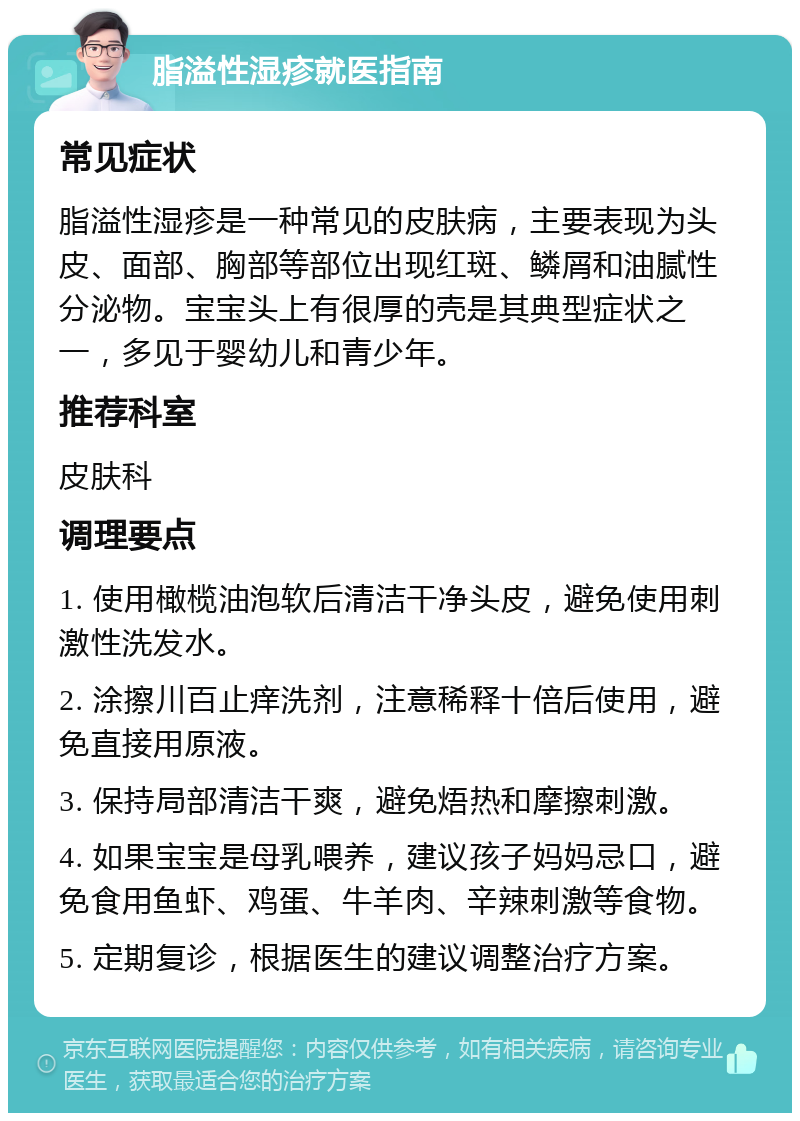 脂溢性湿疹就医指南 常见症状 脂溢性湿疹是一种常见的皮肤病，主要表现为头皮、面部、胸部等部位出现红斑、鳞屑和油腻性分泌物。宝宝头上有很厚的壳是其典型症状之一，多见于婴幼儿和青少年。 推荐科室 皮肤科 调理要点 1. 使用橄榄油泡软后清洁干净头皮，避免使用刺激性洗发水。 2. 涂擦川百止痒洗剂，注意稀释十倍后使用，避免直接用原液。 3. 保持局部清洁干爽，避免焐热和摩擦刺激。 4. 如果宝宝是母乳喂养，建议孩子妈妈忌口，避免食用鱼虾、鸡蛋、牛羊肉、辛辣刺激等食物。 5. 定期复诊，根据医生的建议调整治疗方案。