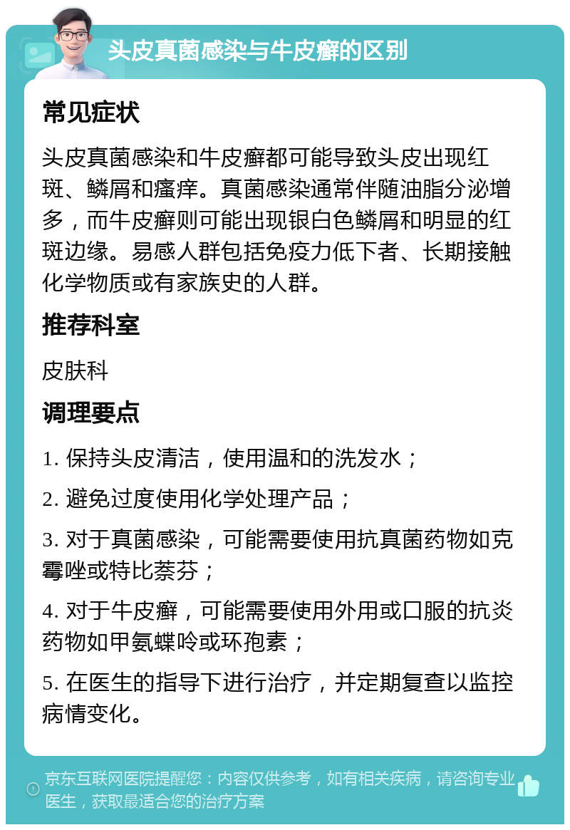 头皮真菌感染与牛皮癣的区别 常见症状 头皮真菌感染和牛皮癣都可能导致头皮出现红斑、鳞屑和瘙痒。真菌感染通常伴随油脂分泌增多，而牛皮癣则可能出现银白色鳞屑和明显的红斑边缘。易感人群包括免疫力低下者、长期接触化学物质或有家族史的人群。 推荐科室 皮肤科 调理要点 1. 保持头皮清洁，使用温和的洗发水； 2. 避免过度使用化学处理产品； 3. 对于真菌感染，可能需要使用抗真菌药物如克霉唑或特比萘芬； 4. 对于牛皮癣，可能需要使用外用或口服的抗炎药物如甲氨蝶呤或环孢素； 5. 在医生的指导下进行治疗，并定期复查以监控病情变化。