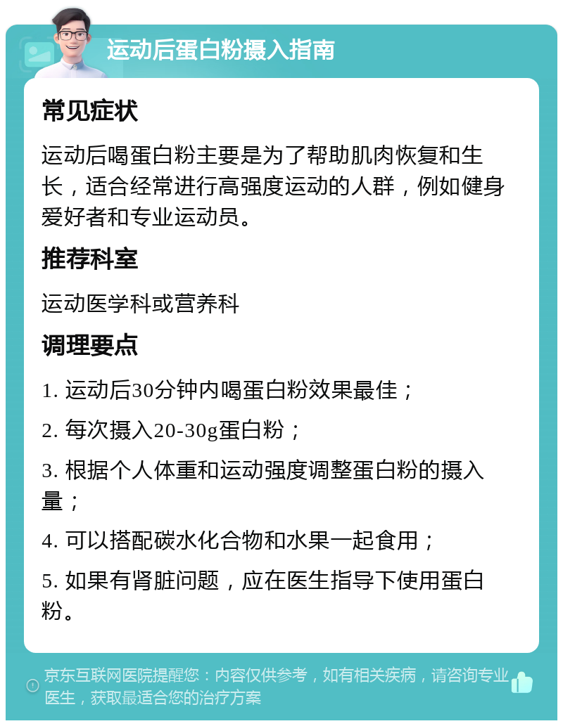 运动后蛋白粉摄入指南 常见症状 运动后喝蛋白粉主要是为了帮助肌肉恢复和生长，适合经常进行高强度运动的人群，例如健身爱好者和专业运动员。 推荐科室 运动医学科或营养科 调理要点 1. 运动后30分钟内喝蛋白粉效果最佳； 2. 每次摄入20-30g蛋白粉； 3. 根据个人体重和运动强度调整蛋白粉的摄入量； 4. 可以搭配碳水化合物和水果一起食用； 5. 如果有肾脏问题，应在医生指导下使用蛋白粉。