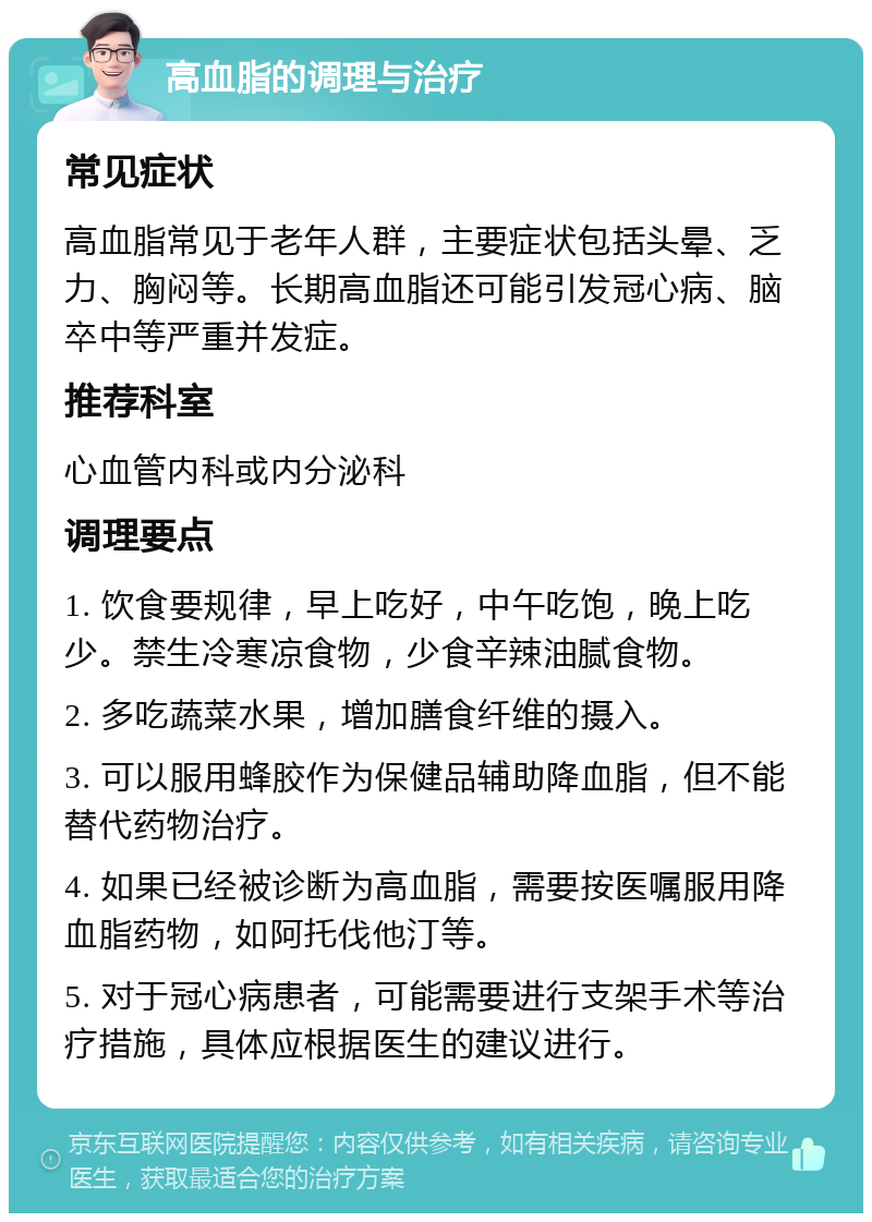 高血脂的调理与治疗 常见症状 高血脂常见于老年人群，主要症状包括头晕、乏力、胸闷等。长期高血脂还可能引发冠心病、脑卒中等严重并发症。 推荐科室 心血管内科或内分泌科 调理要点 1. 饮食要规律，早上吃好，中午吃饱，晚上吃少。禁生冷寒凉食物，少食辛辣油腻食物。 2. 多吃蔬菜水果，增加膳食纤维的摄入。 3. 可以服用蜂胶作为保健品辅助降血脂，但不能替代药物治疗。 4. 如果已经被诊断为高血脂，需要按医嘱服用降血脂药物，如阿托伐他汀等。 5. 对于冠心病患者，可能需要进行支架手术等治疗措施，具体应根据医生的建议进行。