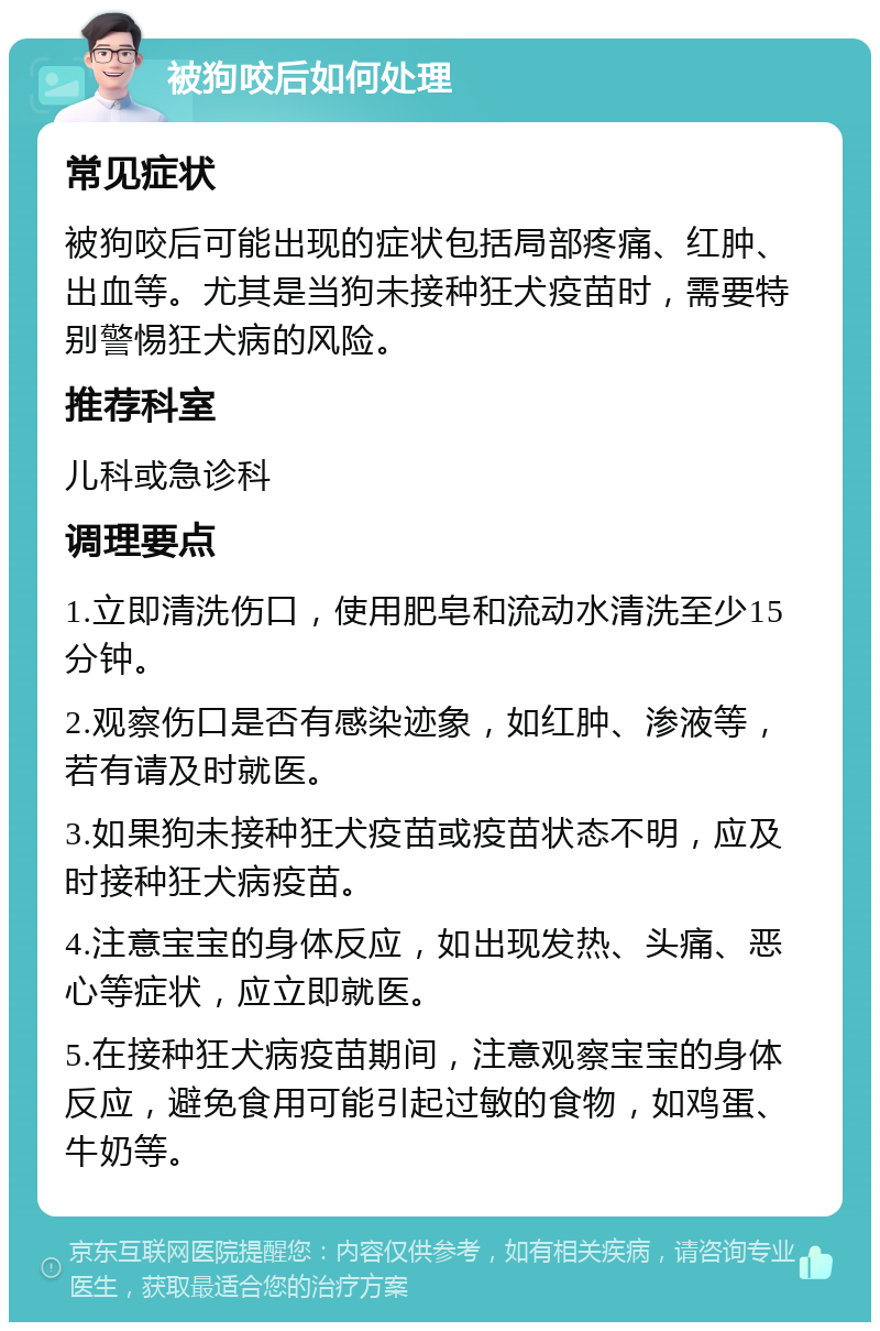 被狗咬后如何处理 常见症状 被狗咬后可能出现的症状包括局部疼痛、红肿、出血等。尤其是当狗未接种狂犬疫苗时，需要特别警惕狂犬病的风险。 推荐科室 儿科或急诊科 调理要点 1.立即清洗伤口，使用肥皂和流动水清洗至少15分钟。 2.观察伤口是否有感染迹象，如红肿、渗液等，若有请及时就医。 3.如果狗未接种狂犬疫苗或疫苗状态不明，应及时接种狂犬病疫苗。 4.注意宝宝的身体反应，如出现发热、头痛、恶心等症状，应立即就医。 5.在接种狂犬病疫苗期间，注意观察宝宝的身体反应，避免食用可能引起过敏的食物，如鸡蛋、牛奶等。