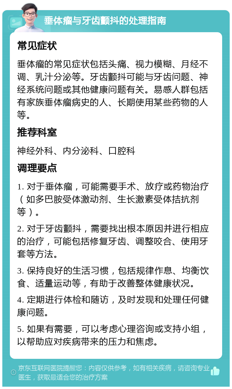 垂体瘤与牙齿颤抖的处理指南 常见症状 垂体瘤的常见症状包括头痛、视力模糊、月经不调、乳汁分泌等。牙齿颤抖可能与牙齿问题、神经系统问题或其他健康问题有关。易感人群包括有家族垂体瘤病史的人、长期使用某些药物的人等。 推荐科室 神经外科、内分泌科、口腔科 调理要点 1. 对于垂体瘤，可能需要手术、放疗或药物治疗（如多巴胺受体激动剂、生长激素受体拮抗剂等）。 2. 对于牙齿颤抖，需要找出根本原因并进行相应的治疗，可能包括修复牙齿、调整咬合、使用牙套等方法。 3. 保持良好的生活习惯，包括规律作息、均衡饮食、适量运动等，有助于改善整体健康状况。 4. 定期进行体检和随访，及时发现和处理任何健康问题。 5. 如果有需要，可以考虑心理咨询或支持小组，以帮助应对疾病带来的压力和焦虑。