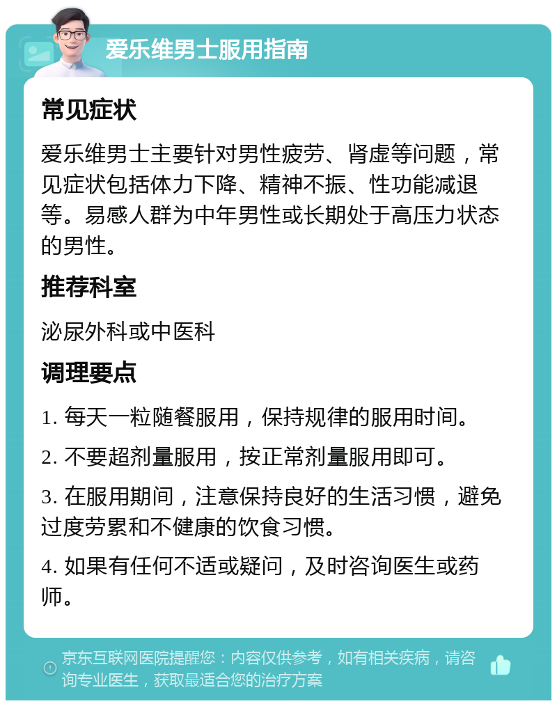 爱乐维男士服用指南 常见症状 爱乐维男士主要针对男性疲劳、肾虚等问题，常见症状包括体力下降、精神不振、性功能减退等。易感人群为中年男性或长期处于高压力状态的男性。 推荐科室 泌尿外科或中医科 调理要点 1. 每天一粒随餐服用，保持规律的服用时间。 2. 不要超剂量服用，按正常剂量服用即可。 3. 在服用期间，注意保持良好的生活习惯，避免过度劳累和不健康的饮食习惯。 4. 如果有任何不适或疑问，及时咨询医生或药师。