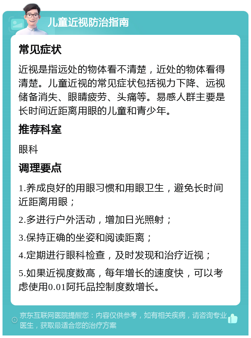 儿童近视防治指南 常见症状 近视是指远处的物体看不清楚，近处的物体看得清楚。儿童近视的常见症状包括视力下降、远视储备消失、眼睛疲劳、头痛等。易感人群主要是长时间近距离用眼的儿童和青少年。 推荐科室 眼科 调理要点 1.养成良好的用眼习惯和用眼卫生，避免长时间近距离用眼； 2.多进行户外活动，增加日光照射； 3.保持正确的坐姿和阅读距离； 4.定期进行眼科检查，及时发现和治疗近视； 5.如果近视度数高，每年增长的速度快，可以考虑使用0.01阿托品控制度数增长。