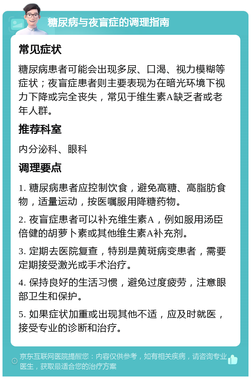 糖尿病与夜盲症的调理指南 常见症状 糖尿病患者可能会出现多尿、口渴、视力模糊等症状；夜盲症患者则主要表现为在暗光环境下视力下降或完全丧失，常见于维生素A缺乏者或老年人群。 推荐科室 内分泌科、眼科 调理要点 1. 糖尿病患者应控制饮食，避免高糖、高脂肪食物，适量运动，按医嘱服用降糖药物。 2. 夜盲症患者可以补充维生素A，例如服用汤臣倍健的胡萝卜素或其他维生素A补充剂。 3. 定期去医院复查，特别是黄斑病变患者，需要定期接受激光或手术治疗。 4. 保持良好的生活习惯，避免过度疲劳，注意眼部卫生和保护。 5. 如果症状加重或出现其他不适，应及时就医，接受专业的诊断和治疗。