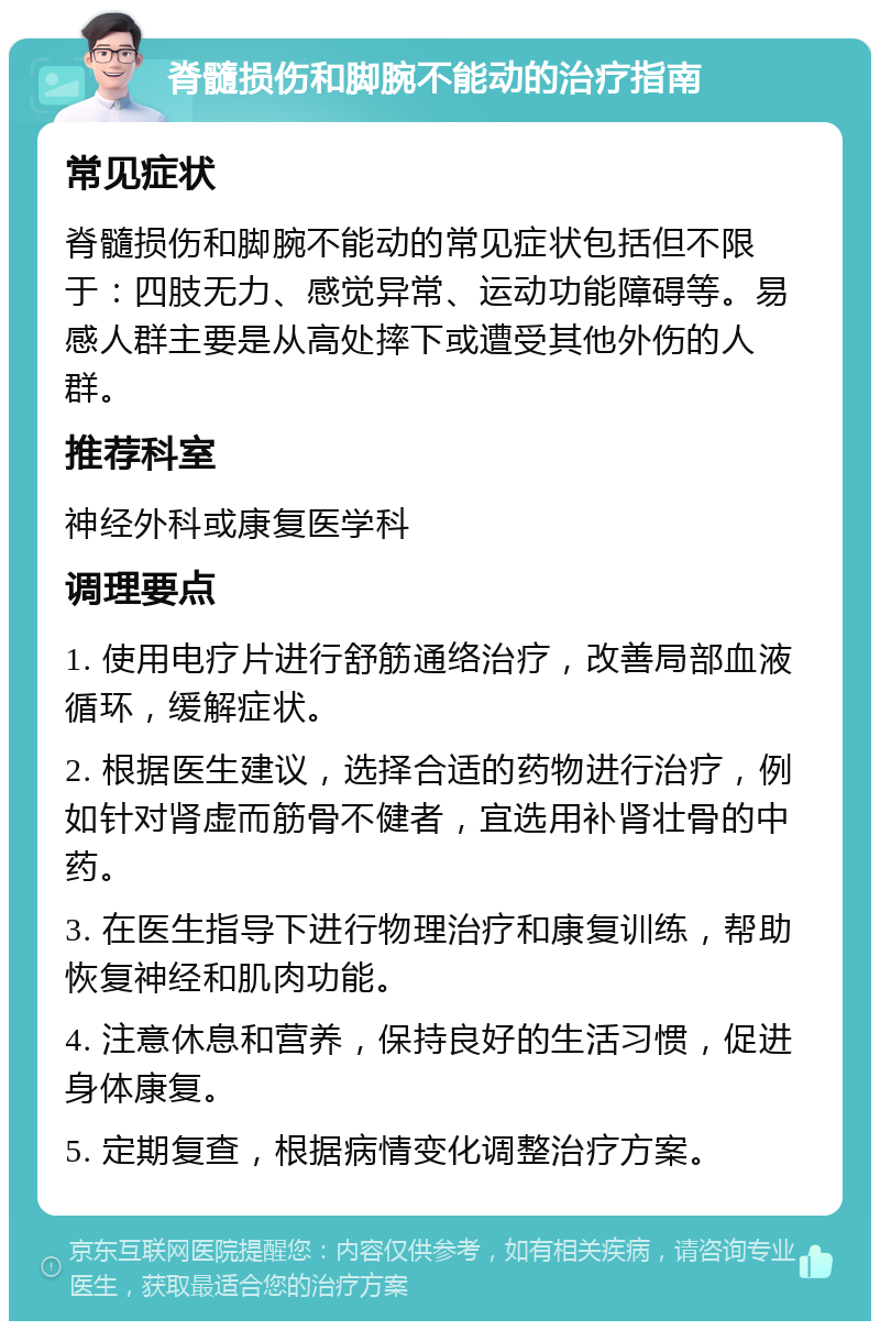 脊髓损伤和脚腕不能动的治疗指南 常见症状 脊髓损伤和脚腕不能动的常见症状包括但不限于：四肢无力、感觉异常、运动功能障碍等。易感人群主要是从高处摔下或遭受其他外伤的人群。 推荐科室 神经外科或康复医学科 调理要点 1. 使用电疗片进行舒筋通络治疗，改善局部血液循环，缓解症状。 2. 根据医生建议，选择合适的药物进行治疗，例如针对肾虚而筋骨不健者，宜选用补肾壮骨的中药。 3. 在医生指导下进行物理治疗和康复训练，帮助恢复神经和肌肉功能。 4. 注意休息和营养，保持良好的生活习惯，促进身体康复。 5. 定期复查，根据病情变化调整治疗方案。