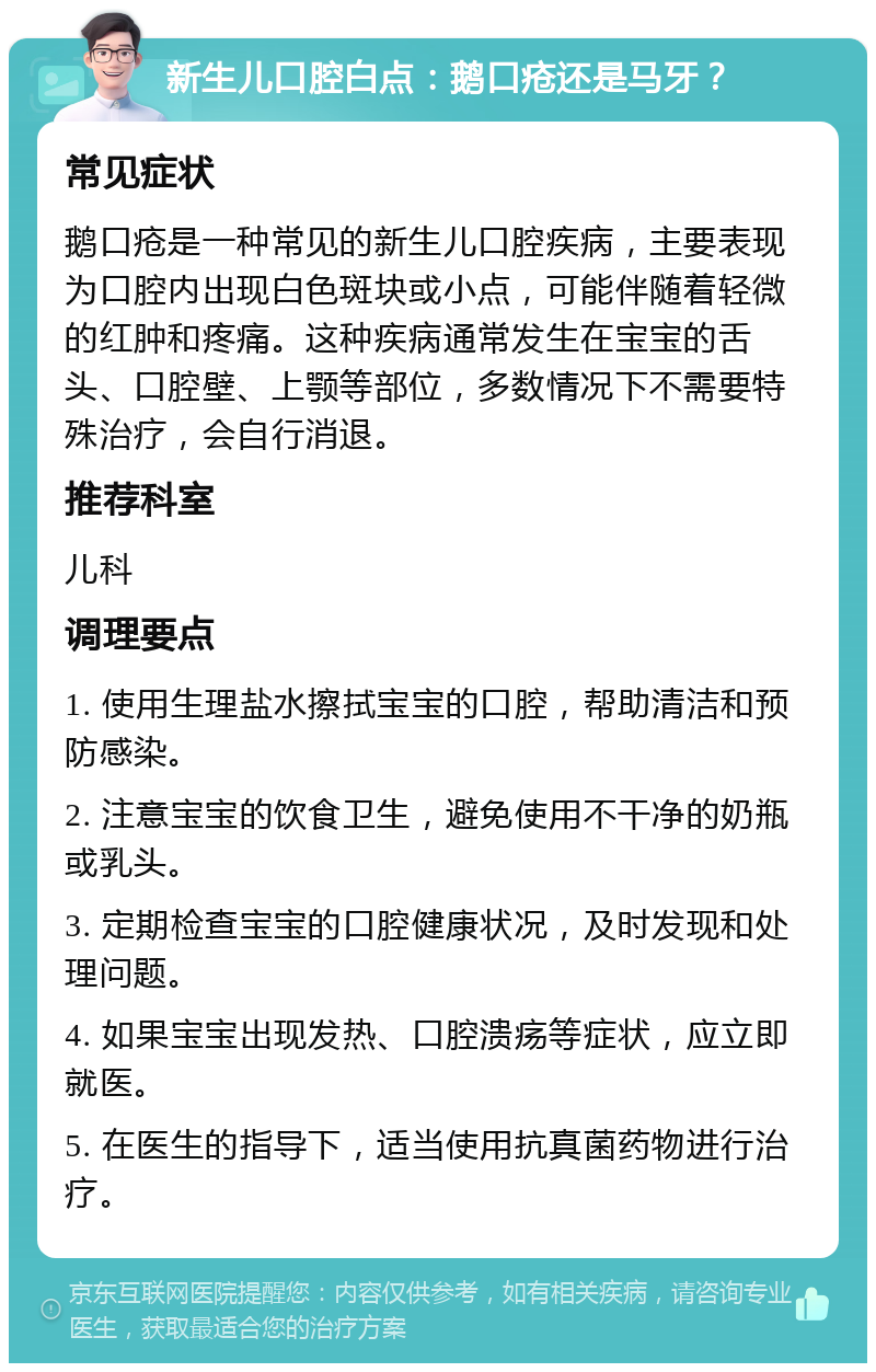 新生儿口腔白点：鹅口疮还是马牙？ 常见症状 鹅口疮是一种常见的新生儿口腔疾病，主要表现为口腔内出现白色斑块或小点，可能伴随着轻微的红肿和疼痛。这种疾病通常发生在宝宝的舌头、口腔壁、上颚等部位，多数情况下不需要特殊治疗，会自行消退。 推荐科室 儿科 调理要点 1. 使用生理盐水擦拭宝宝的口腔，帮助清洁和预防感染。 2. 注意宝宝的饮食卫生，避免使用不干净的奶瓶或乳头。 3. 定期检查宝宝的口腔健康状况，及时发现和处理问题。 4. 如果宝宝出现发热、口腔溃疡等症状，应立即就医。 5. 在医生的指导下，适当使用抗真菌药物进行治疗。