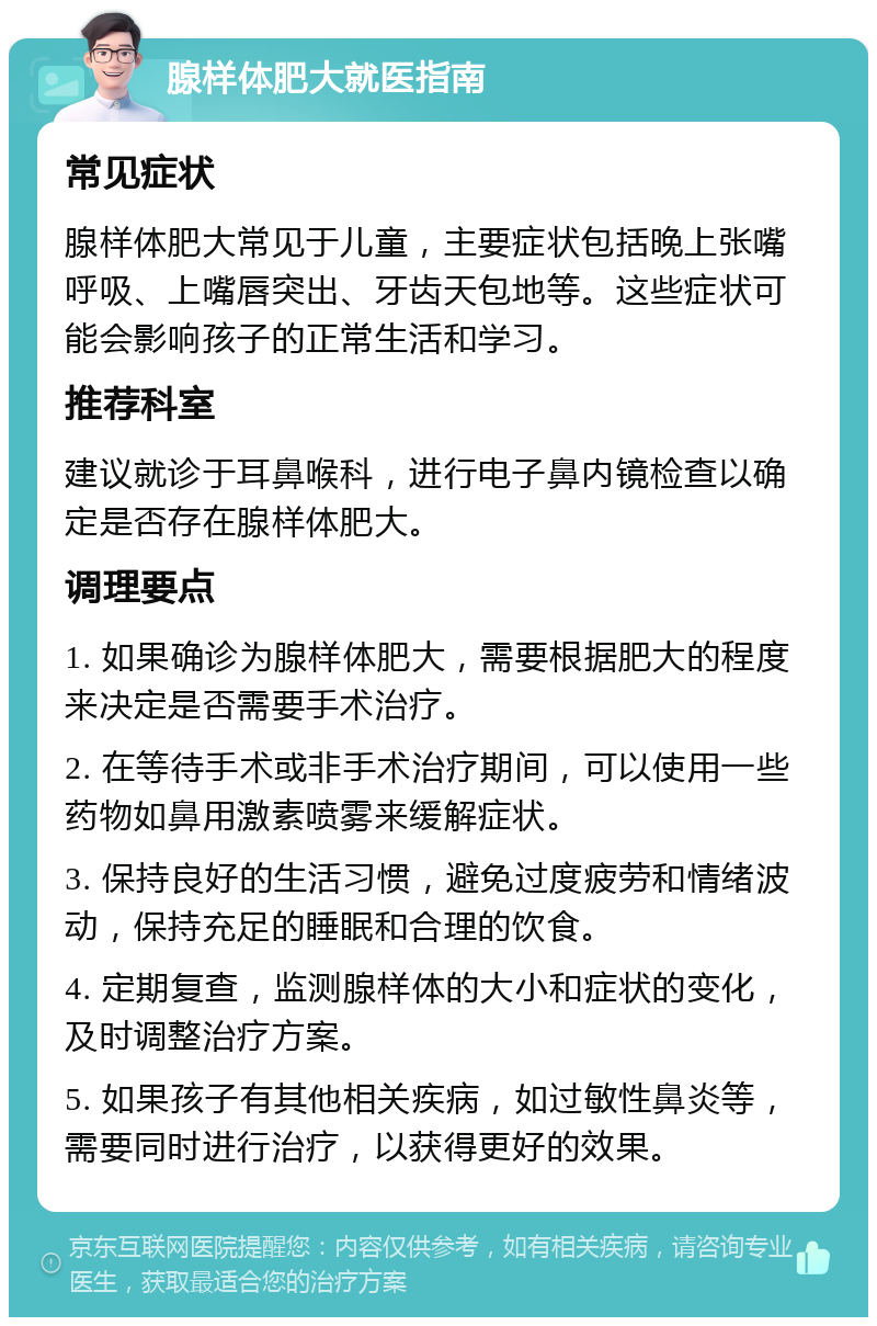 腺样体肥大就医指南 常见症状 腺样体肥大常见于儿童，主要症状包括晚上张嘴呼吸、上嘴唇突出、牙齿天包地等。这些症状可能会影响孩子的正常生活和学习。 推荐科室 建议就诊于耳鼻喉科，进行电子鼻内镜检查以确定是否存在腺样体肥大。 调理要点 1. 如果确诊为腺样体肥大，需要根据肥大的程度来决定是否需要手术治疗。 2. 在等待手术或非手术治疗期间，可以使用一些药物如鼻用激素喷雾来缓解症状。 3. 保持良好的生活习惯，避免过度疲劳和情绪波动，保持充足的睡眠和合理的饮食。 4. 定期复查，监测腺样体的大小和症状的变化，及时调整治疗方案。 5. 如果孩子有其他相关疾病，如过敏性鼻炎等，需要同时进行治疗，以获得更好的效果。