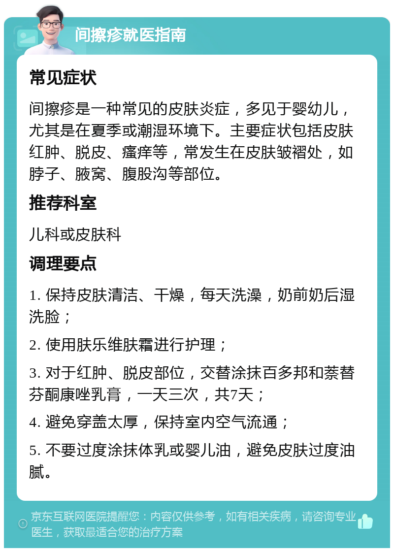 间擦疹就医指南 常见症状 间擦疹是一种常见的皮肤炎症，多见于婴幼儿，尤其是在夏季或潮湿环境下。主要症状包括皮肤红肿、脱皮、瘙痒等，常发生在皮肤皱褶处，如脖子、腋窝、腹股沟等部位。 推荐科室 儿科或皮肤科 调理要点 1. 保持皮肤清洁、干燥，每天洗澡，奶前奶后湿洗脸； 2. 使用肤乐维肤霜进行护理； 3. 对于红肿、脱皮部位，交替涂抹百多邦和萘替芬酮康唑乳膏，一天三次，共7天； 4. 避免穿盖太厚，保持室内空气流通； 5. 不要过度涂抹体乳或婴儿油，避免皮肤过度油腻。