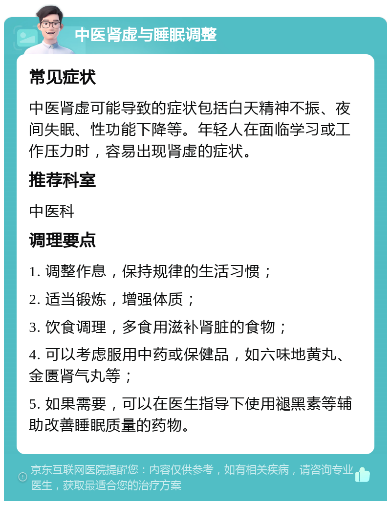 中医肾虚与睡眠调整 常见症状 中医肾虚可能导致的症状包括白天精神不振、夜间失眠、性功能下降等。年轻人在面临学习或工作压力时，容易出现肾虚的症状。 推荐科室 中医科 调理要点 1. 调整作息，保持规律的生活习惯； 2. 适当锻炼，增强体质； 3. 饮食调理，多食用滋补肾脏的食物； 4. 可以考虑服用中药或保健品，如六味地黄丸、金匮肾气丸等； 5. 如果需要，可以在医生指导下使用褪黑素等辅助改善睡眠质量的药物。