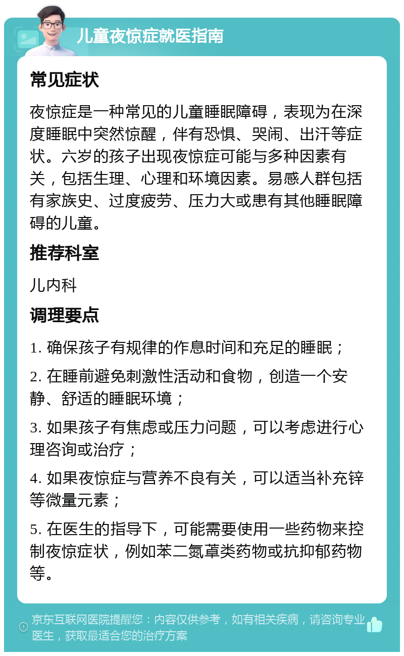 儿童夜惊症就医指南 常见症状 夜惊症是一种常见的儿童睡眠障碍，表现为在深度睡眠中突然惊醒，伴有恐惧、哭闹、出汗等症状。六岁的孩子出现夜惊症可能与多种因素有关，包括生理、心理和环境因素。易感人群包括有家族史、过度疲劳、压力大或患有其他睡眠障碍的儿童。 推荐科室 儿内科 调理要点 1. 确保孩子有规律的作息时间和充足的睡眠； 2. 在睡前避免刺激性活动和食物，创造一个安静、舒适的睡眠环境； 3. 如果孩子有焦虑或压力问题，可以考虑进行心理咨询或治疗； 4. 如果夜惊症与营养不良有关，可以适当补充锌等微量元素； 5. 在医生的指导下，可能需要使用一些药物来控制夜惊症状，例如苯二氮䓬类药物或抗抑郁药物等。