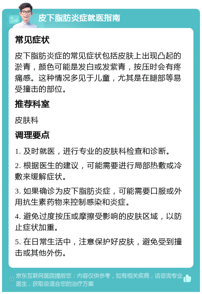 皮下脂肪炎症就医指南 常见症状 皮下脂肪炎症的常见症状包括皮肤上出现凸起的淤青，颜色可能是发白或发紫青，按压时会有疼痛感。这种情况多见于儿童，尤其是在腿部等易受撞击的部位。 推荐科室 皮肤科 调理要点 1. 及时就医，进行专业的皮肤科检查和诊断。 2. 根据医生的建议，可能需要进行局部热敷或冷敷来缓解症状。 3. 如果确诊为皮下脂肪炎症，可能需要口服或外用抗生素药物来控制感染和炎症。 4. 避免过度按压或摩擦受影响的皮肤区域，以防止症状加重。 5. 在日常生活中，注意保护好皮肤，避免受到撞击或其他外伤。