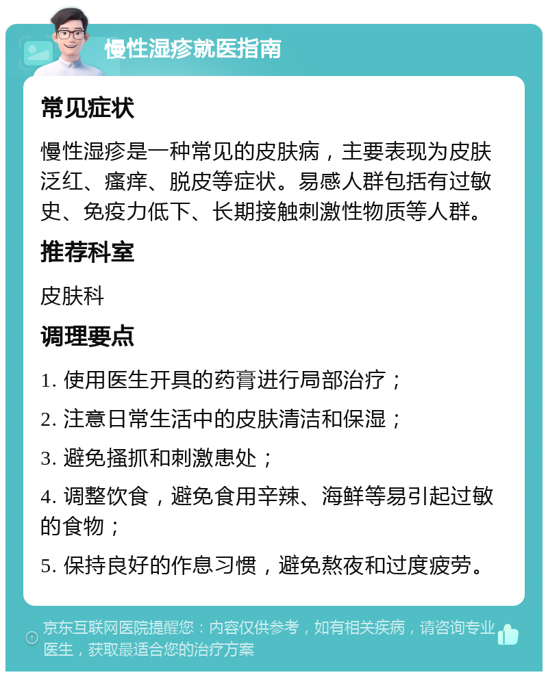 慢性湿疹就医指南 常见症状 慢性湿疹是一种常见的皮肤病，主要表现为皮肤泛红、瘙痒、脱皮等症状。易感人群包括有过敏史、免疫力低下、长期接触刺激性物质等人群。 推荐科室 皮肤科 调理要点 1. 使用医生开具的药膏进行局部治疗； 2. 注意日常生活中的皮肤清洁和保湿； 3. 避免搔抓和刺激患处； 4. 调整饮食，避免食用辛辣、海鲜等易引起过敏的食物； 5. 保持良好的作息习惯，避免熬夜和过度疲劳。