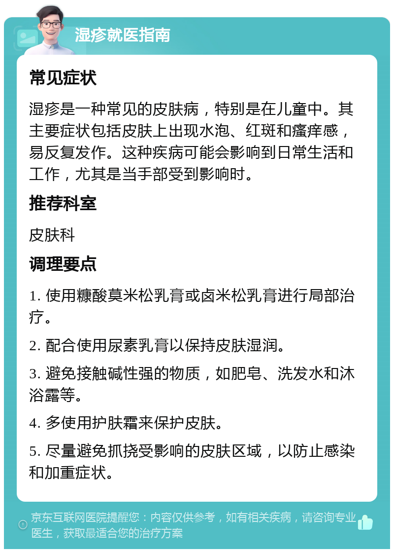 湿疹就医指南 常见症状 湿疹是一种常见的皮肤病，特别是在儿童中。其主要症状包括皮肤上出现水泡、红斑和瘙痒感，易反复发作。这种疾病可能会影响到日常生活和工作，尤其是当手部受到影响时。 推荐科室 皮肤科 调理要点 1. 使用糠酸莫米松乳膏或卤米松乳膏进行局部治疗。 2. 配合使用尿素乳膏以保持皮肤湿润。 3. 避免接触碱性强的物质，如肥皂、洗发水和沐浴露等。 4. 多使用护肤霜来保护皮肤。 5. 尽量避免抓挠受影响的皮肤区域，以防止感染和加重症状。