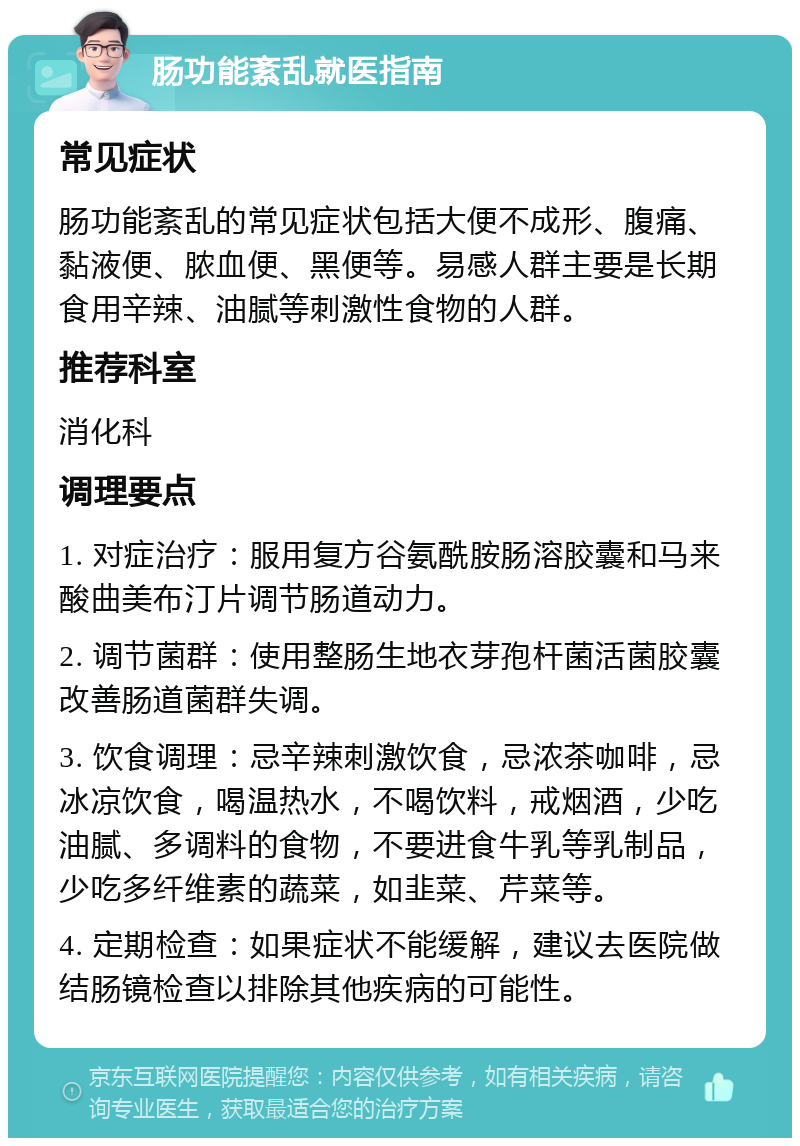 肠功能紊乱就医指南 常见症状 肠功能紊乱的常见症状包括大便不成形、腹痛、黏液便、脓血便、黑便等。易感人群主要是长期食用辛辣、油腻等刺激性食物的人群。 推荐科室 消化科 调理要点 1. 对症治疗：服用复方谷氨酰胺肠溶胶囊和马来酸曲美布汀片调节肠道动力。 2. 调节菌群：使用整肠生地衣芽孢杆菌活菌胶囊改善肠道菌群失调。 3. 饮食调理：忌辛辣刺激饮食，忌浓茶咖啡，忌冰凉饮食，喝温热水，不喝饮料，戒烟酒，少吃油腻、多调料的食物，不要进食牛乳等乳制品，少吃多纤维素的蔬菜，如韭菜、芹菜等。 4. 定期检查：如果症状不能缓解，建议去医院做结肠镜检查以排除其他疾病的可能性。