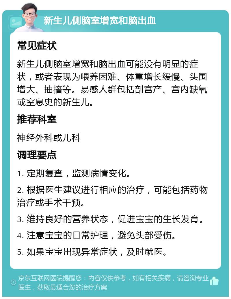 新生儿侧脑室增宽和脑出血 常见症状 新生儿侧脑室增宽和脑出血可能没有明显的症状，或者表现为喂养困难、体重增长缓慢、头围增大、抽搐等。易感人群包括剖宫产、宫内缺氧或窒息史的新生儿。 推荐科室 神经外科或儿科 调理要点 1. 定期复查，监测病情变化。 2. 根据医生建议进行相应的治疗，可能包括药物治疗或手术干预。 3. 维持良好的营养状态，促进宝宝的生长发育。 4. 注意宝宝的日常护理，避免头部受伤。 5. 如果宝宝出现异常症状，及时就医。