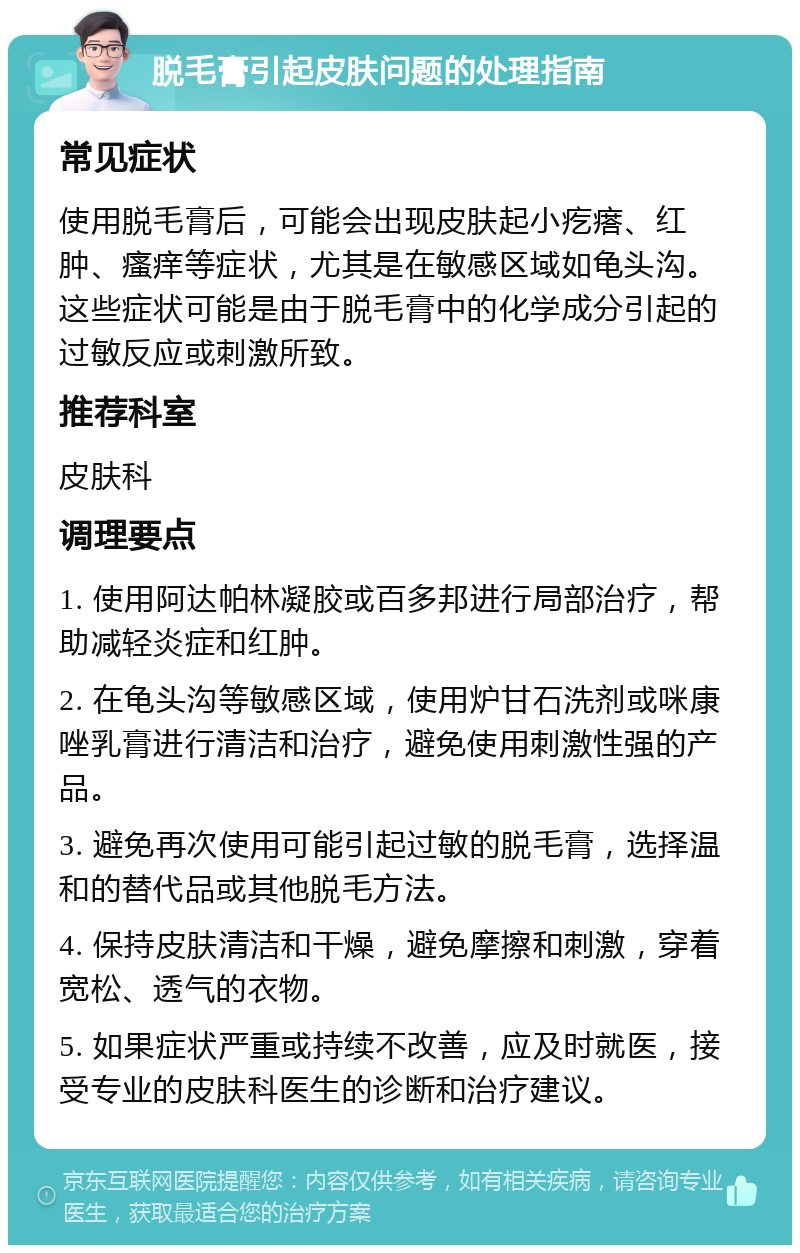 脱毛膏引起皮肤问题的处理指南 常见症状 使用脱毛膏后，可能会出现皮肤起小疙瘩、红肿、瘙痒等症状，尤其是在敏感区域如龟头沟。这些症状可能是由于脱毛膏中的化学成分引起的过敏反应或刺激所致。 推荐科室 皮肤科 调理要点 1. 使用阿达帕林凝胶或百多邦进行局部治疗，帮助减轻炎症和红肿。 2. 在龟头沟等敏感区域，使用炉甘石洗剂或咪康唑乳膏进行清洁和治疗，避免使用刺激性强的产品。 3. 避免再次使用可能引起过敏的脱毛膏，选择温和的替代品或其他脱毛方法。 4. 保持皮肤清洁和干燥，避免摩擦和刺激，穿着宽松、透气的衣物。 5. 如果症状严重或持续不改善，应及时就医，接受专业的皮肤科医生的诊断和治疗建议。