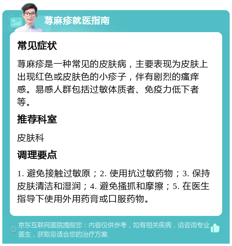 荨麻疹就医指南 常见症状 荨麻疹是一种常见的皮肤病，主要表现为皮肤上出现红色或皮肤色的小疹子，伴有剧烈的瘙痒感。易感人群包括过敏体质者、免疫力低下者等。 推荐科室 皮肤科 调理要点 1. 避免接触过敏原；2. 使用抗过敏药物；3. 保持皮肤清洁和湿润；4. 避免搔抓和摩擦；5. 在医生指导下使用外用药膏或口服药物。