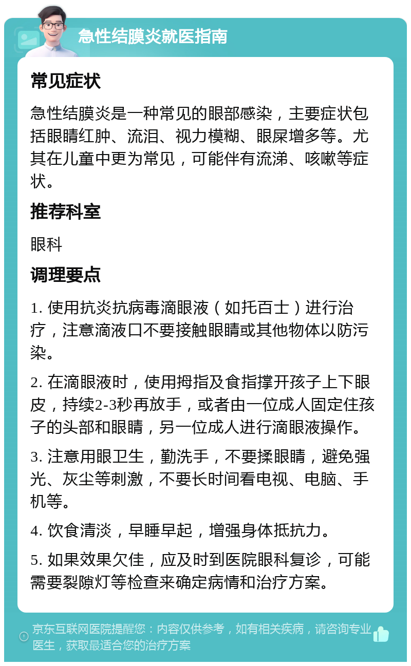 急性结膜炎就医指南 常见症状 急性结膜炎是一种常见的眼部感染，主要症状包括眼睛红肿、流泪、视力模糊、眼屎增多等。尤其在儿童中更为常见，可能伴有流涕、咳嗽等症状。 推荐科室 眼科 调理要点 1. 使用抗炎抗病毒滴眼液（如托百士）进行治疗，注意滴液口不要接触眼睛或其他物体以防污染。 2. 在滴眼液时，使用拇指及食指撑开孩子上下眼皮，持续2-3秒再放手，或者由一位成人固定住孩子的头部和眼睛，另一位成人进行滴眼液操作。 3. 注意用眼卫生，勤洗手，不要揉眼睛，避免强光、灰尘等刺激，不要长时间看电视、电脑、手机等。 4. 饮食清淡，早睡早起，增强身体抵抗力。 5. 如果效果欠佳，应及时到医院眼科复诊，可能需要裂隙灯等检查来确定病情和治疗方案。