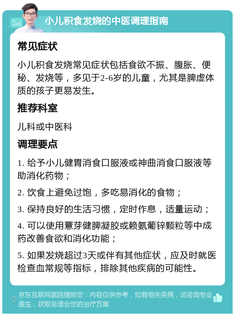 小儿积食发烧的中医调理指南 常见症状 小儿积食发烧常见症状包括食欲不振、腹胀、便秘、发烧等，多见于2-6岁的儿童，尤其是脾虚体质的孩子更易发生。 推荐科室 儿科或中医科 调理要点 1. 给予小儿健胃消食口服液或神曲消食口服液等助消化药物； 2. 饮食上避免过饱，多吃易消化的食物； 3. 保持良好的生活习惯，定时作息，适量运动； 4. 可以使用薏芽健脾凝胶或赖氨葡锌颗粒等中成药改善食欲和消化功能； 5. 如果发烧超过3天或伴有其他症状，应及时就医检查血常规等指标，排除其他疾病的可能性。