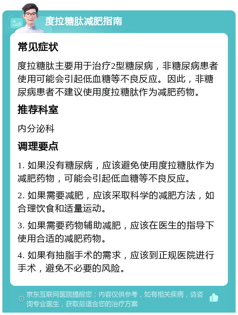 度拉糖肽减肥指南 常见症状 度拉糖肽主要用于治疗2型糖尿病，非糖尿病患者使用可能会引起低血糖等不良反应。因此，非糖尿病患者不建议使用度拉糖肽作为减肥药物。 推荐科室 内分泌科 调理要点 1. 如果没有糖尿病，应该避免使用度拉糖肽作为减肥药物，可能会引起低血糖等不良反应。 2. 如果需要减肥，应该采取科学的减肥方法，如合理饮食和适量运动。 3. 如果需要药物辅助减肥，应该在医生的指导下使用合适的减肥药物。 4. 如果有抽脂手术的需求，应该到正规医院进行手术，避免不必要的风险。