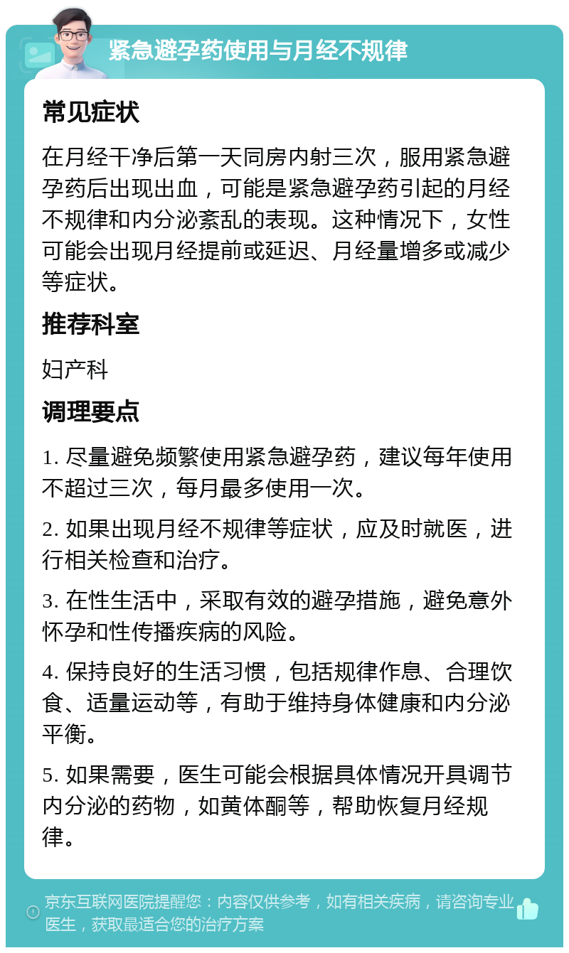 紧急避孕药使用与月经不规律 常见症状 在月经干净后第一天同房内射三次，服用紧急避孕药后出现出血，可能是紧急避孕药引起的月经不规律和内分泌紊乱的表现。这种情况下，女性可能会出现月经提前或延迟、月经量增多或减少等症状。 推荐科室 妇产科 调理要点 1. 尽量避免频繁使用紧急避孕药，建议每年使用不超过三次，每月最多使用一次。 2. 如果出现月经不规律等症状，应及时就医，进行相关检查和治疗。 3. 在性生活中，采取有效的避孕措施，避免意外怀孕和性传播疾病的风险。 4. 保持良好的生活习惯，包括规律作息、合理饮食、适量运动等，有助于维持身体健康和内分泌平衡。 5. 如果需要，医生可能会根据具体情况开具调节内分泌的药物，如黄体酮等，帮助恢复月经规律。