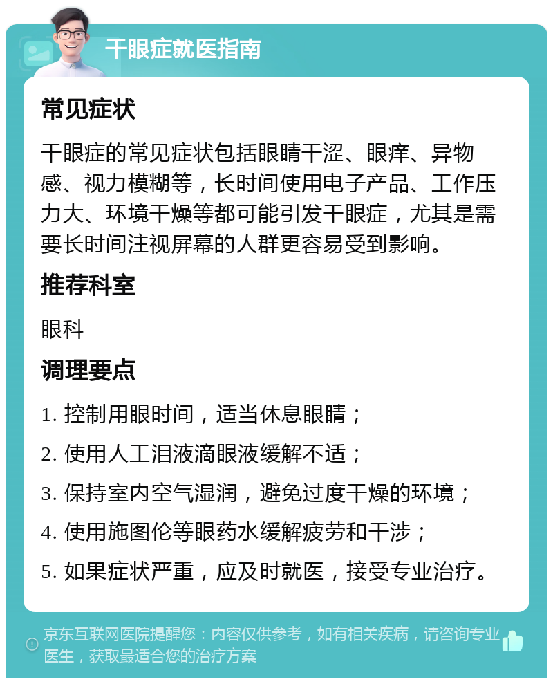 干眼症就医指南 常见症状 干眼症的常见症状包括眼睛干涩、眼痒、异物感、视力模糊等，长时间使用电子产品、工作压力大、环境干燥等都可能引发干眼症，尤其是需要长时间注视屏幕的人群更容易受到影响。 推荐科室 眼科 调理要点 1. 控制用眼时间，适当休息眼睛； 2. 使用人工泪液滴眼液缓解不适； 3. 保持室内空气湿润，避免过度干燥的环境； 4. 使用施图伦等眼药水缓解疲劳和干涉； 5. 如果症状严重，应及时就医，接受专业治疗。