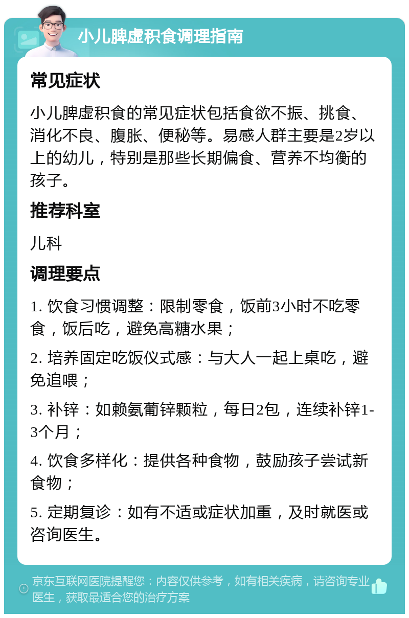 小儿脾虚积食调理指南 常见症状 小儿脾虚积食的常见症状包括食欲不振、挑食、消化不良、腹胀、便秘等。易感人群主要是2岁以上的幼儿，特别是那些长期偏食、营养不均衡的孩子。 推荐科室 儿科 调理要点 1. 饮食习惯调整：限制零食，饭前3小时不吃零食，饭后吃，避免高糖水果； 2. 培养固定吃饭仪式感：与大人一起上桌吃，避免追喂； 3. 补锌：如赖氨葡锌颗粒，每日2包，连续补锌1-3个月； 4. 饮食多样化：提供各种食物，鼓励孩子尝试新食物； 5. 定期复诊：如有不适或症状加重，及时就医或咨询医生。