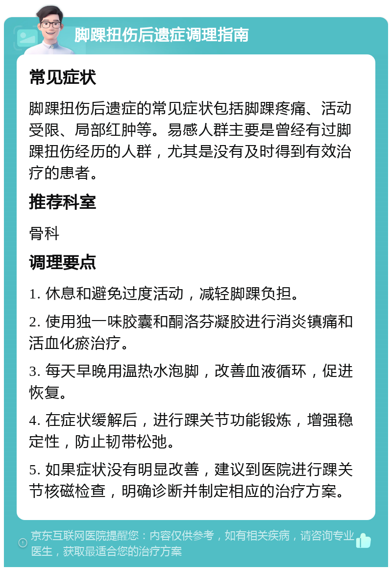 脚踝扭伤后遗症调理指南 常见症状 脚踝扭伤后遗症的常见症状包括脚踝疼痛、活动受限、局部红肿等。易感人群主要是曾经有过脚踝扭伤经历的人群，尤其是没有及时得到有效治疗的患者。 推荐科室 骨科 调理要点 1. 休息和避免过度活动，减轻脚踝负担。 2. 使用独一味胶囊和酮洛芬凝胶进行消炎镇痛和活血化瘀治疗。 3. 每天早晚用温热水泡脚，改善血液循环，促进恢复。 4. 在症状缓解后，进行踝关节功能锻炼，增强稳定性，防止韧带松弛。 5. 如果症状没有明显改善，建议到医院进行踝关节核磁检查，明确诊断并制定相应的治疗方案。