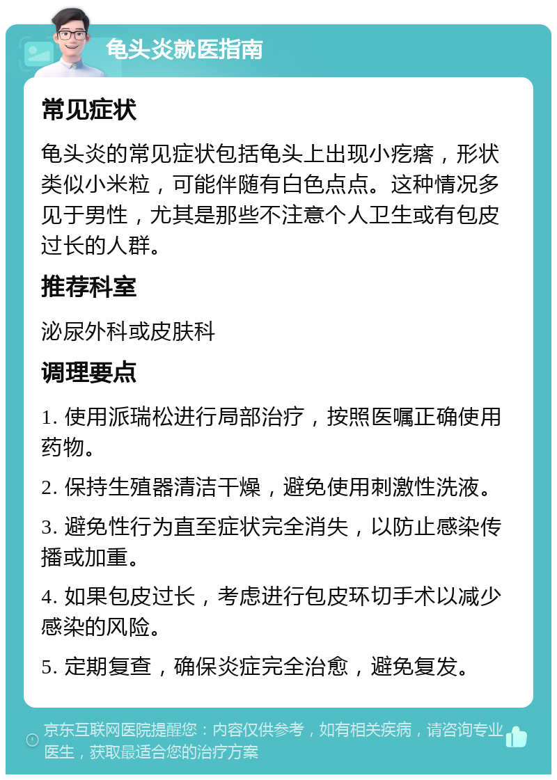 龟头炎就医指南 常见症状 龟头炎的常见症状包括龟头上出现小疙瘩，形状类似小米粒，可能伴随有白色点点。这种情况多见于男性，尤其是那些不注意个人卫生或有包皮过长的人群。 推荐科室 泌尿外科或皮肤科 调理要点 1. 使用派瑞松进行局部治疗，按照医嘱正确使用药物。 2. 保持生殖器清洁干燥，避免使用刺激性洗液。 3. 避免性行为直至症状完全消失，以防止感染传播或加重。 4. 如果包皮过长，考虑进行包皮环切手术以减少感染的风险。 5. 定期复查，确保炎症完全治愈，避免复发。