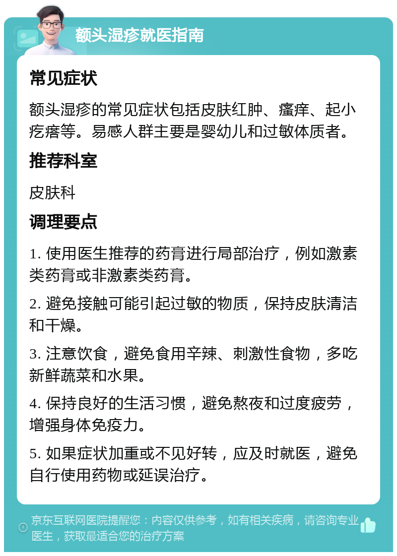 额头湿疹就医指南 常见症状 额头湿疹的常见症状包括皮肤红肿、瘙痒、起小疙瘩等。易感人群主要是婴幼儿和过敏体质者。 推荐科室 皮肤科 调理要点 1. 使用医生推荐的药膏进行局部治疗，例如激素类药膏或非激素类药膏。 2. 避免接触可能引起过敏的物质，保持皮肤清洁和干燥。 3. 注意饮食，避免食用辛辣、刺激性食物，多吃新鲜蔬菜和水果。 4. 保持良好的生活习惯，避免熬夜和过度疲劳，增强身体免疫力。 5. 如果症状加重或不见好转，应及时就医，避免自行使用药物或延误治疗。