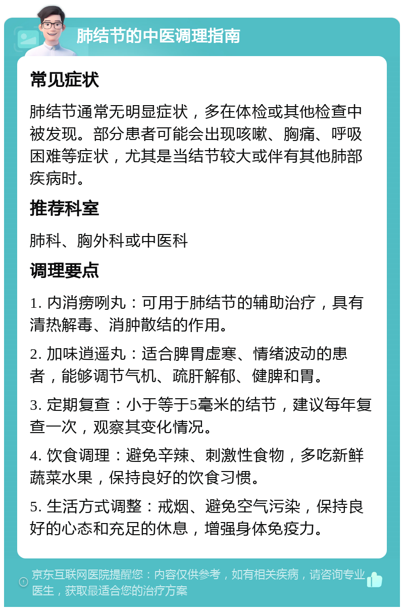 肺结节的中医调理指南 常见症状 肺结节通常无明显症状，多在体检或其他检查中被发现。部分患者可能会出现咳嗽、胸痛、呼吸困难等症状，尤其是当结节较大或伴有其他肺部疾病时。 推荐科室 肺科、胸外科或中医科 调理要点 1. 内消痨咧丸：可用于肺结节的辅助治疗，具有清热解毒、消肿散结的作用。 2. 加味逍遥丸：适合脾胃虚寒、情绪波动的患者，能够调节气机、疏肝解郁、健脾和胃。 3. 定期复查：小于等于5毫米的结节，建议每年复查一次，观察其变化情况。 4. 饮食调理：避免辛辣、刺激性食物，多吃新鲜蔬菜水果，保持良好的饮食习惯。 5. 生活方式调整：戒烟、避免空气污染，保持良好的心态和充足的休息，增强身体免疫力。