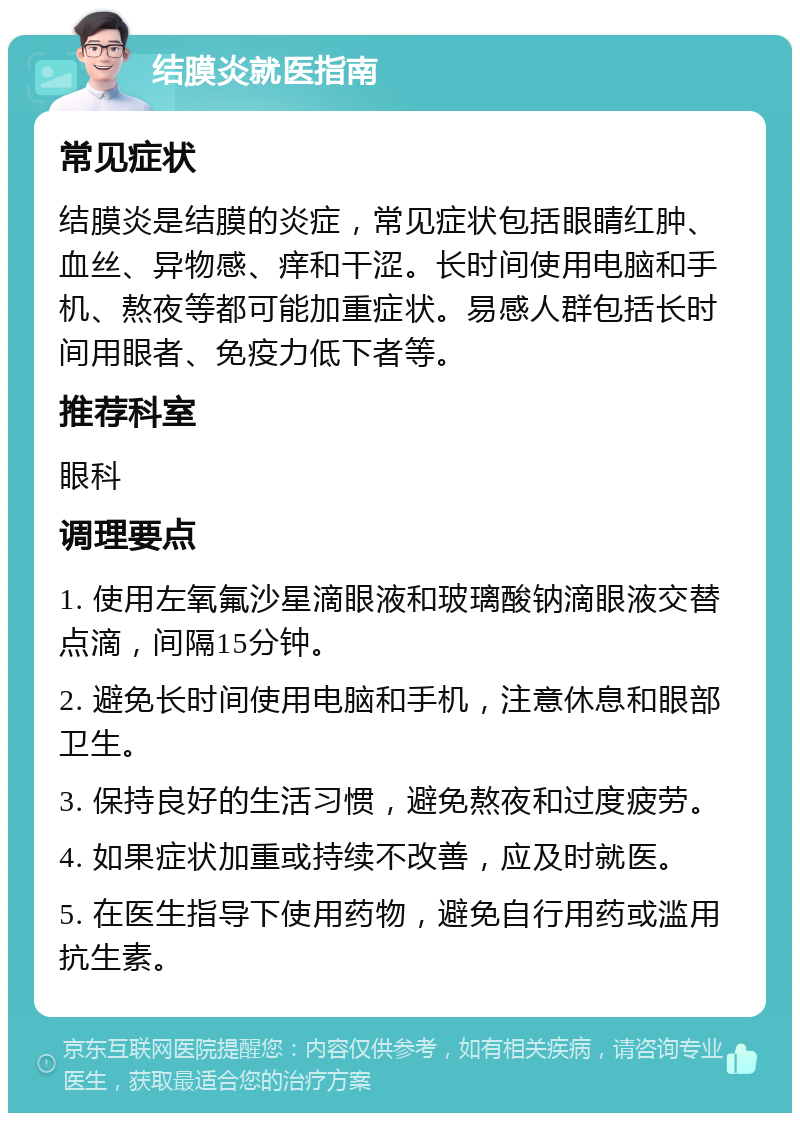 结膜炎就医指南 常见症状 结膜炎是结膜的炎症，常见症状包括眼睛红肿、血丝、异物感、痒和干涩。长时间使用电脑和手机、熬夜等都可能加重症状。易感人群包括长时间用眼者、免疫力低下者等。 推荐科室 眼科 调理要点 1. 使用左氧氟沙星滴眼液和玻璃酸钠滴眼液交替点滴，间隔15分钟。 2. 避免长时间使用电脑和手机，注意休息和眼部卫生。 3. 保持良好的生活习惯，避免熬夜和过度疲劳。 4. 如果症状加重或持续不改善，应及时就医。 5. 在医生指导下使用药物，避免自行用药或滥用抗生素。