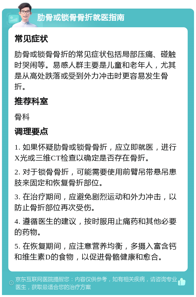 肋骨或锁骨骨折就医指南 常见症状 肋骨或锁骨骨折的常见症状包括局部压痛、碰触时哭闹等。易感人群主要是儿童和老年人，尤其是从高处跌落或受到外力冲击时更容易发生骨折。 推荐科室 骨科 调理要点 1. 如果怀疑肋骨或锁骨骨折，应立即就医，进行X光或三维CT检查以确定是否存在骨折。 2. 对于锁骨骨折，可能需要使用前臂吊带悬吊患肢来固定和恢复骨折部位。 3. 在治疗期间，应避免剧烈运动和外力冲击，以防止骨折部位再次受伤。 4. 遵循医生的建议，按时服用止痛药和其他必要的药物。 5. 在恢复期间，应注意营养均衡，多摄入富含钙和维生素D的食物，以促进骨骼健康和愈合。