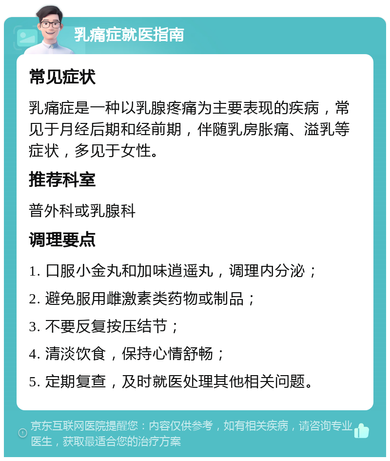 乳痛症就医指南 常见症状 乳痛症是一种以乳腺疼痛为主要表现的疾病，常见于月经后期和经前期，伴随乳房胀痛、溢乳等症状，多见于女性。 推荐科室 普外科或乳腺科 调理要点 1. 口服小金丸和加味逍遥丸，调理内分泌； 2. 避免服用雌激素类药物或制品； 3. 不要反复按压结节； 4. 清淡饮食，保持心情舒畅； 5. 定期复查，及时就医处理其他相关问题。