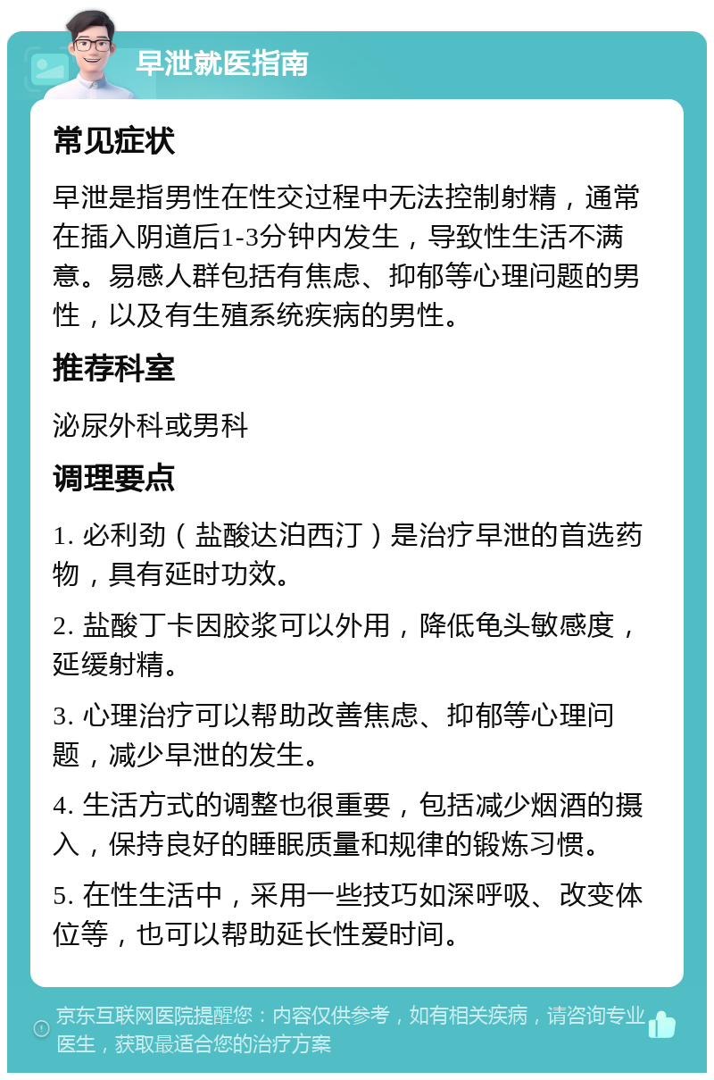 早泄就医指南 常见症状 早泄是指男性在性交过程中无法控制射精，通常在插入阴道后1-3分钟内发生，导致性生活不满意。易感人群包括有焦虑、抑郁等心理问题的男性，以及有生殖系统疾病的男性。 推荐科室 泌尿外科或男科 调理要点 1. 必利劲（盐酸达泊西汀）是治疗早泄的首选药物，具有延时功效。 2. 盐酸丁卡因胶浆可以外用，降低龟头敏感度，延缓射精。 3. 心理治疗可以帮助改善焦虑、抑郁等心理问题，减少早泄的发生。 4. 生活方式的调整也很重要，包括减少烟酒的摄入，保持良好的睡眠质量和规律的锻炼习惯。 5. 在性生活中，采用一些技巧如深呼吸、改变体位等，也可以帮助延长性爱时间。