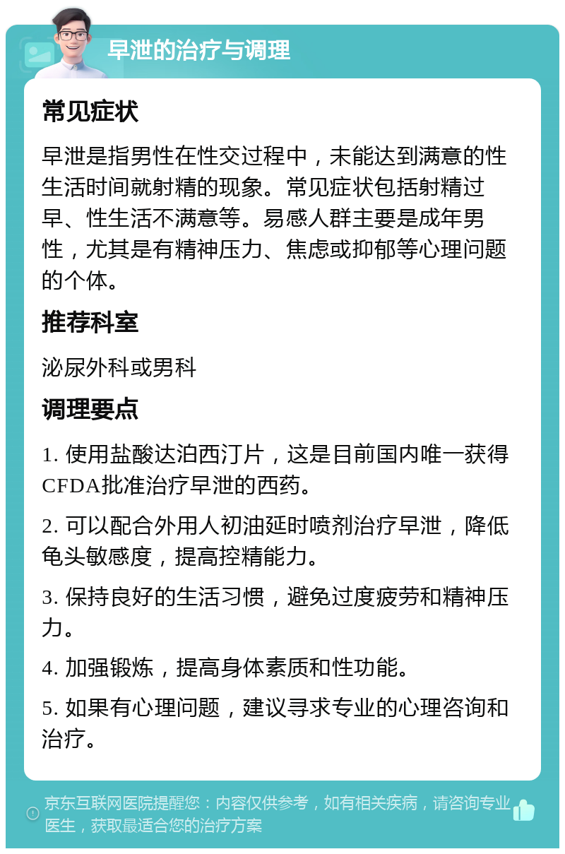 早泄的治疗与调理 常见症状 早泄是指男性在性交过程中，未能达到满意的性生活时间就射精的现象。常见症状包括射精过早、性生活不满意等。易感人群主要是成年男性，尤其是有精神压力、焦虑或抑郁等心理问题的个体。 推荐科室 泌尿外科或男科 调理要点 1. 使用盐酸达泊西汀片，这是目前国内唯一获得CFDA批准治疗早泄的西药。 2. 可以配合外用人初油延时喷剂治疗早泄，降低龟头敏感度，提高控精能力。 3. 保持良好的生活习惯，避免过度疲劳和精神压力。 4. 加强锻炼，提高身体素质和性功能。 5. 如果有心理问题，建议寻求专业的心理咨询和治疗。