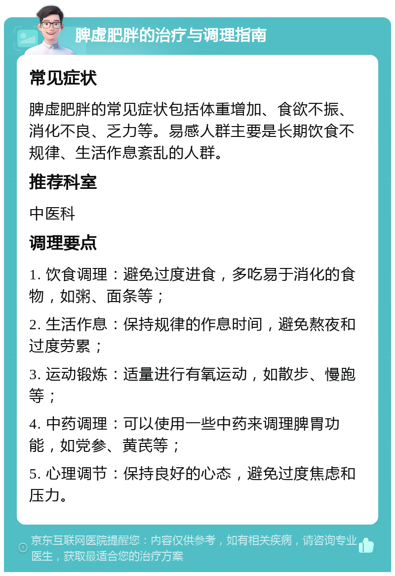 脾虚肥胖的治疗与调理指南 常见症状 脾虚肥胖的常见症状包括体重增加、食欲不振、消化不良、乏力等。易感人群主要是长期饮食不规律、生活作息紊乱的人群。 推荐科室 中医科 调理要点 1. 饮食调理：避免过度进食，多吃易于消化的食物，如粥、面条等； 2. 生活作息：保持规律的作息时间，避免熬夜和过度劳累； 3. 运动锻炼：适量进行有氧运动，如散步、慢跑等； 4. 中药调理：可以使用一些中药来调理脾胃功能，如党参、黄芪等； 5. 心理调节：保持良好的心态，避免过度焦虑和压力。