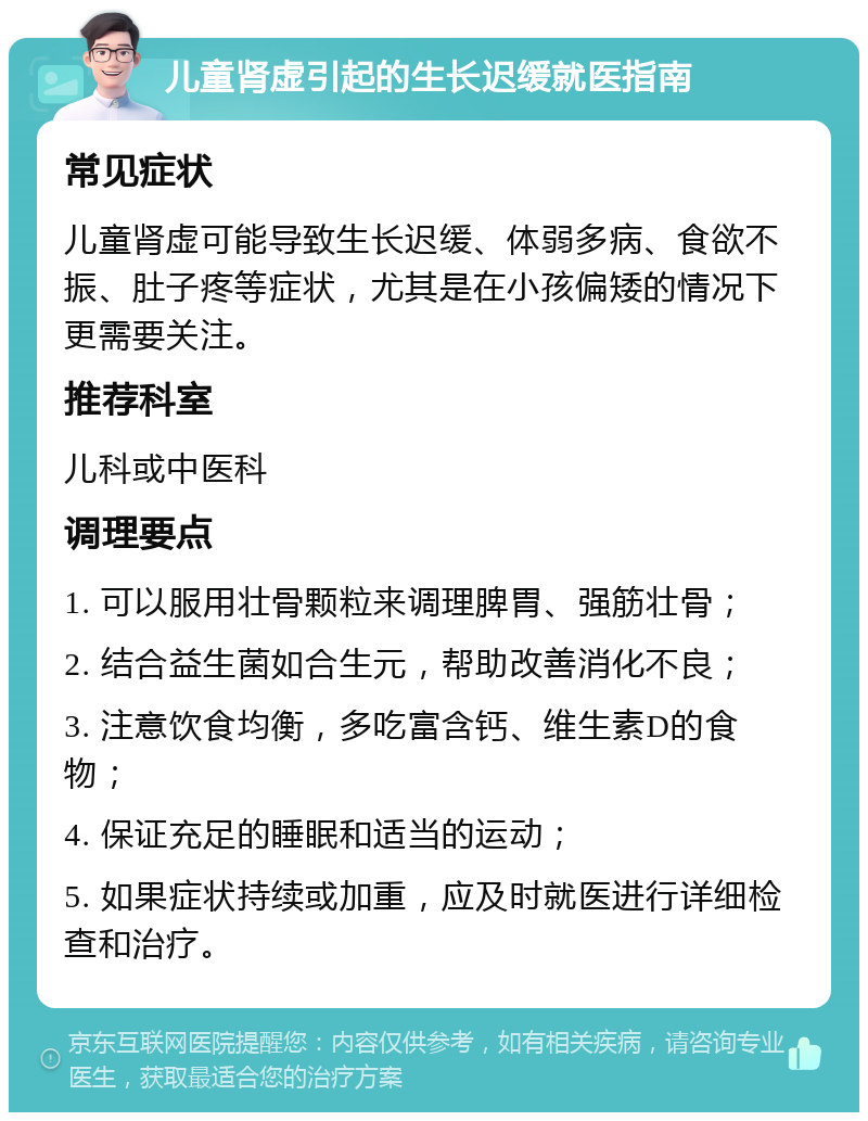 儿童肾虚引起的生长迟缓就医指南 常见症状 儿童肾虚可能导致生长迟缓、体弱多病、食欲不振、肚子疼等症状，尤其是在小孩偏矮的情况下更需要关注。 推荐科室 儿科或中医科 调理要点 1. 可以服用壮骨颗粒来调理脾胃、强筋壮骨； 2. 结合益生菌如合生元，帮助改善消化不良； 3. 注意饮食均衡，多吃富含钙、维生素D的食物； 4. 保证充足的睡眠和适当的运动； 5. 如果症状持续或加重，应及时就医进行详细检查和治疗。